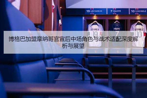 博格巴加盟摩纳哥官宣后中场角色与战术适配深度解析与展望