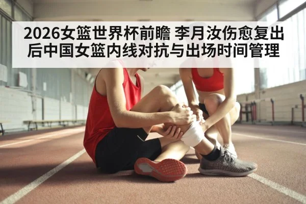 2026女篮世界杯前瞻 李月汝伤愈复出后中国女篮内线对抗与出场时间管理